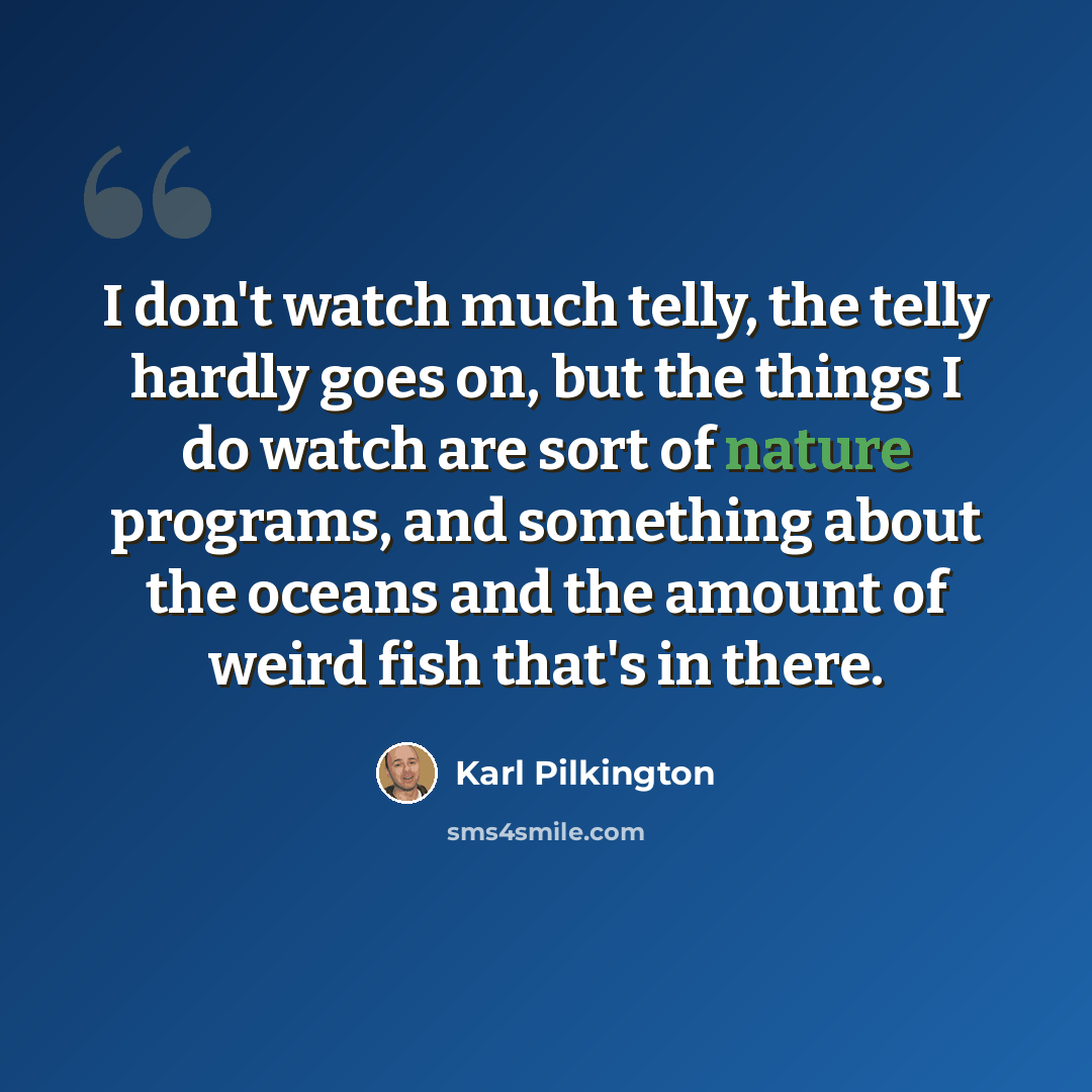 “I don't watch much telly, the telly hardly goes on, but the things I do watch are sort of nature programs, and something about the oceans and the amount of weird fish that's in there.” quote by Karl Pilkington