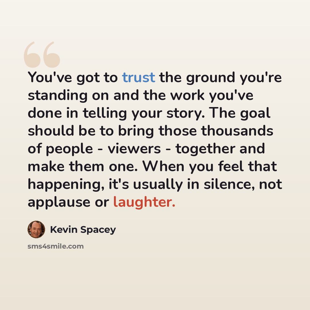 “You've got to trust the ground you're standing on and the work you've done in telling your story. The goal should be to bring those thousands of people - viewers - together and make them one. When you feel that happening, it's usually in silence, not applause or laughter.” quote by Kevin Spacey