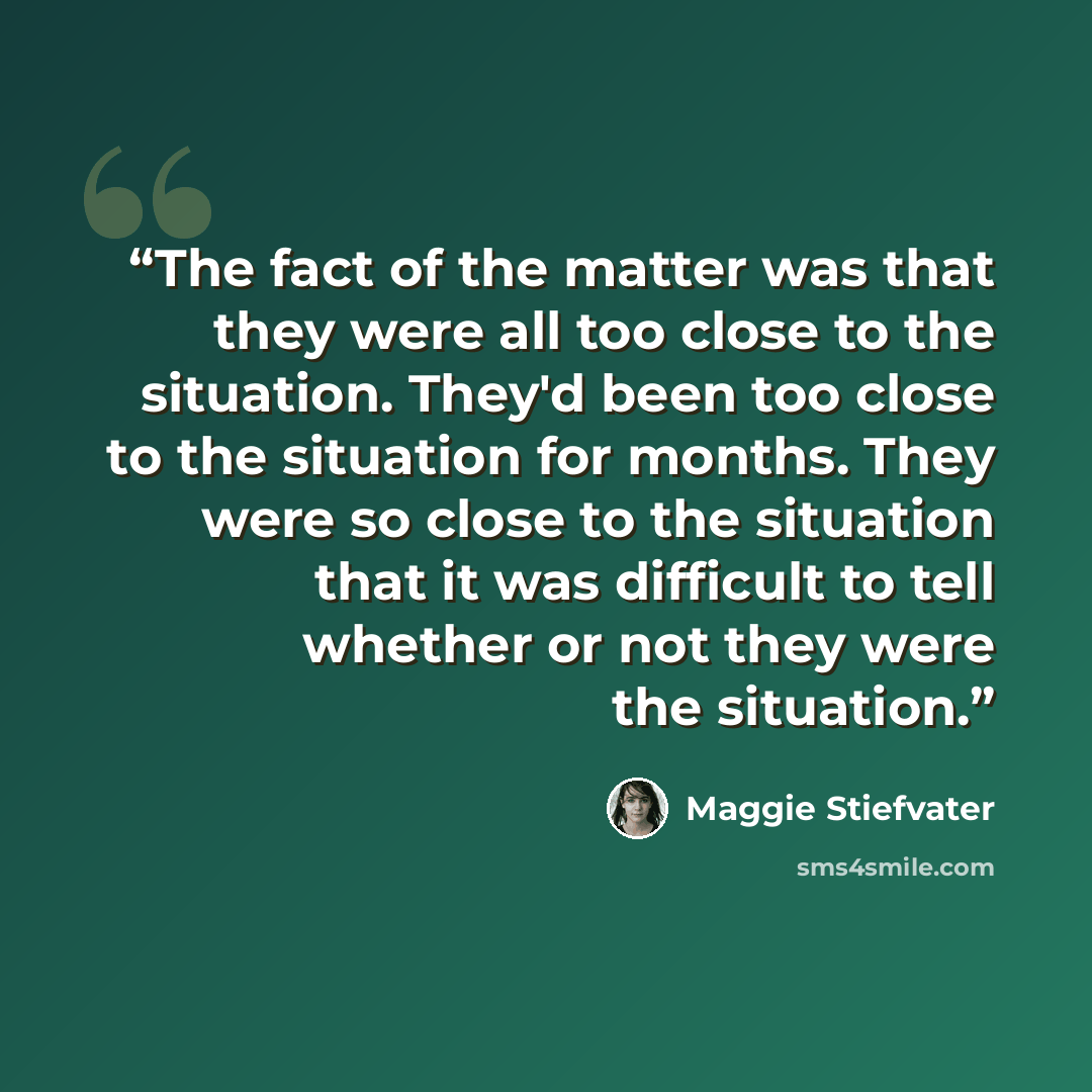 “The fact of the matter was that they were all too close to the situation. They'd been too close to the situation for months. They were so close to the situation that it was difficult to tell whether or not they were the situation.” quote by Maggie Stiefvater