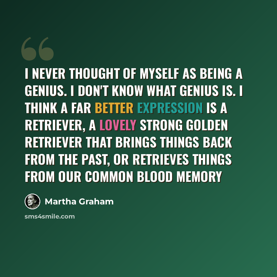 “I never thought of myself as being a genius. I don't know what genius is. I think a far better expression is a retriever, a lovely strong golden retriever that brings things back from the past, or retrieves things from our common blood memory” quote by Martha Graham