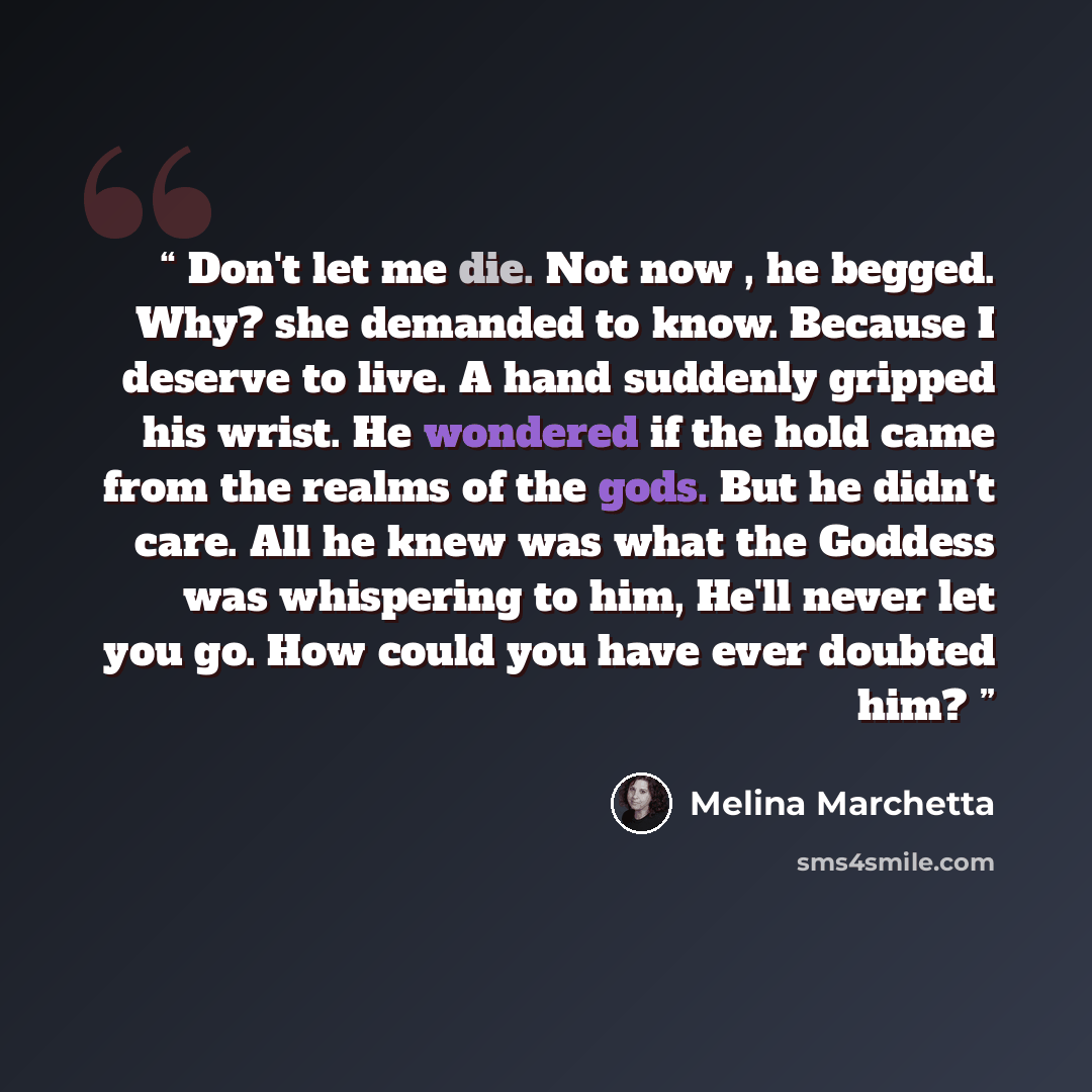 “Don't let me die. Not now , he begged. Why? she demanded to know. Because I deserve to live. A hand suddenly gripped his wrist. He wondered if the hold came from the realms of the gods. But he didn't care. All he knew was what the Goddess was whispering to him, He'll never let you go. How could…” quote by Melina Marchetta