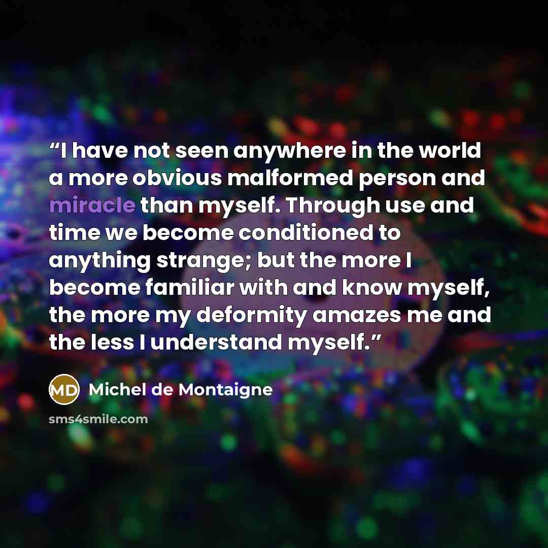 “I have not seen anywhere in the world a more obvious malformed person and miracle than myself. Through use and time we become conditioned to anything strange; but the more I become familiar with and know myself, the more my deformity amazes me and the less I understand myself.” quote by Michel de Montaigne