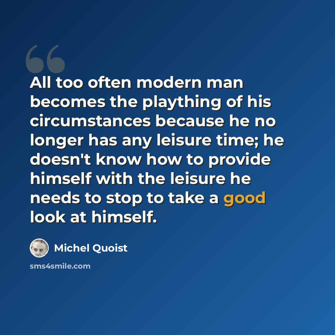 “All too often modern man becomes the plaything of his circumstances because he no longer has any leisure time; he doesn't know how to provide himself with the leisure he needs to stop to take a good look at himself.” quote by Michel Quoist
