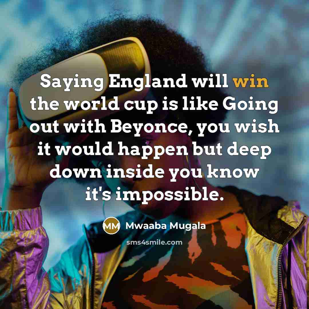 “Saying England will win the world cup is like Going out with Beyonce, you wish it would happen but deep down inside you know it's impossible.” quote by Mwaaba Mugala