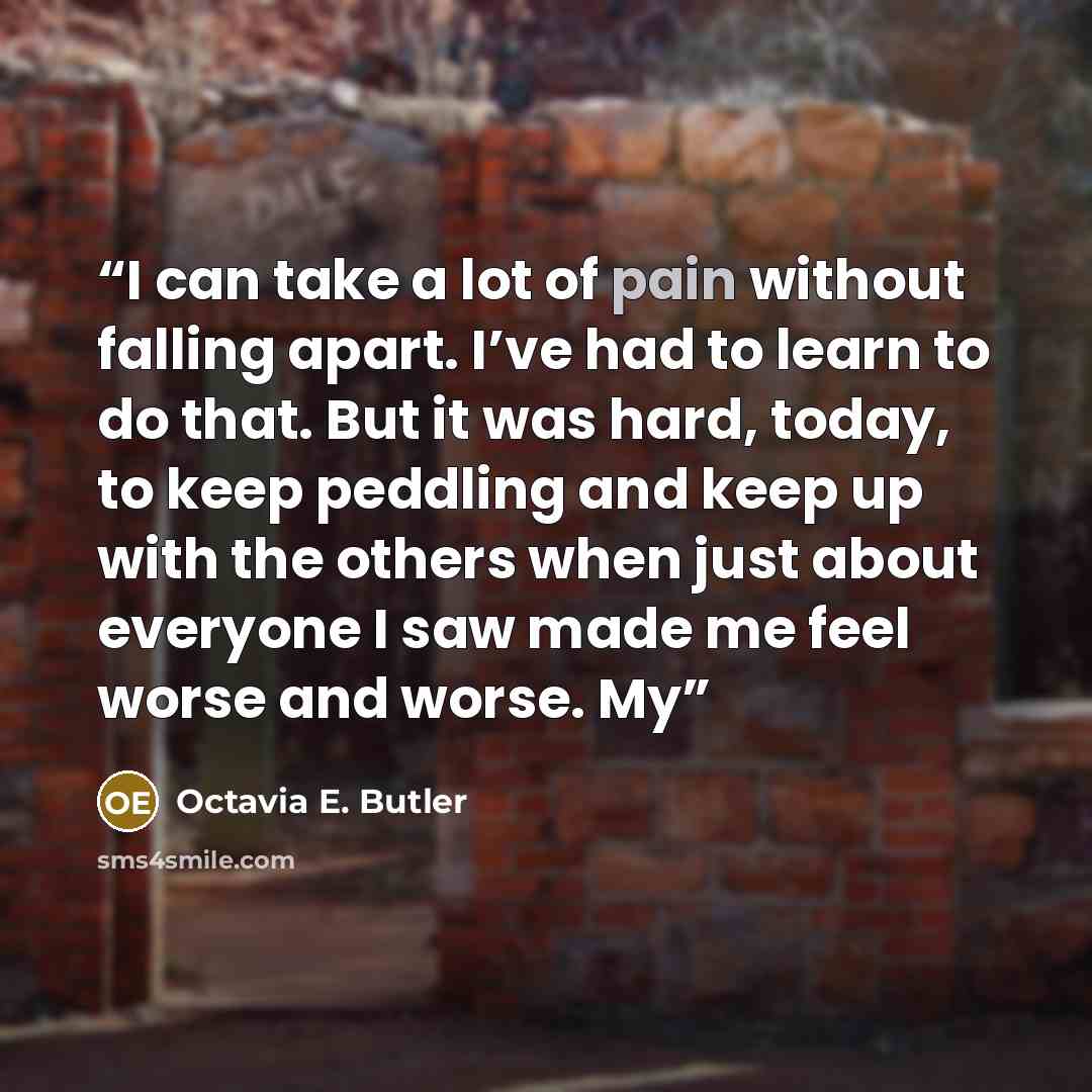 “I can take a lot of pain without falling apart. I’ve had to learn to do that. But it was hard, today, to keep peddling and keep up with the others when just about everyone I saw made me feel worse and worse. My” quote by Octavia E. Butler