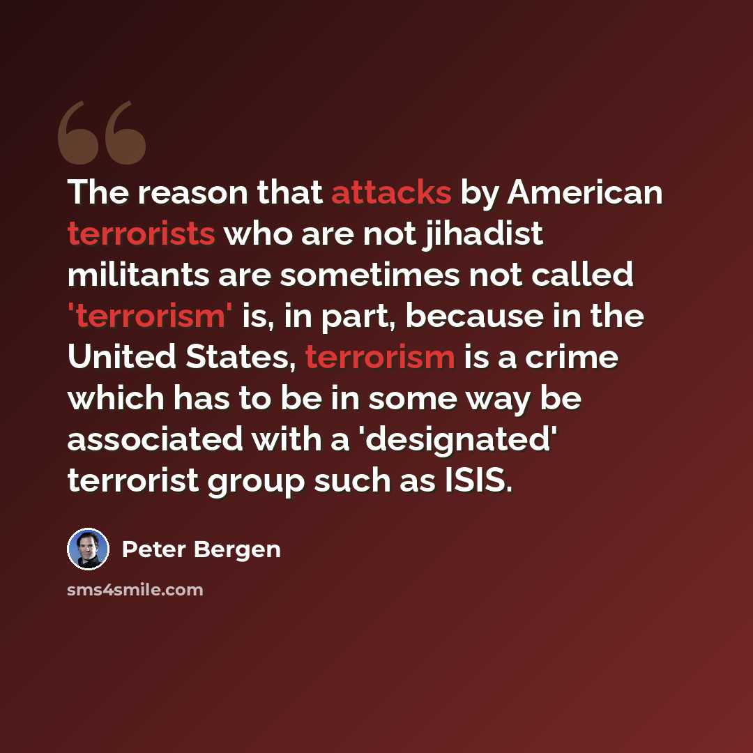 “The reason that attacks by American terrorists who are not jihadist militants are sometimes not called 'terrorism' is, in part, because in the United States, terrorism is a crime which has to be in some way be associated with a 'designated' terrorist group such as ISIS.” quote by Peter Bergen