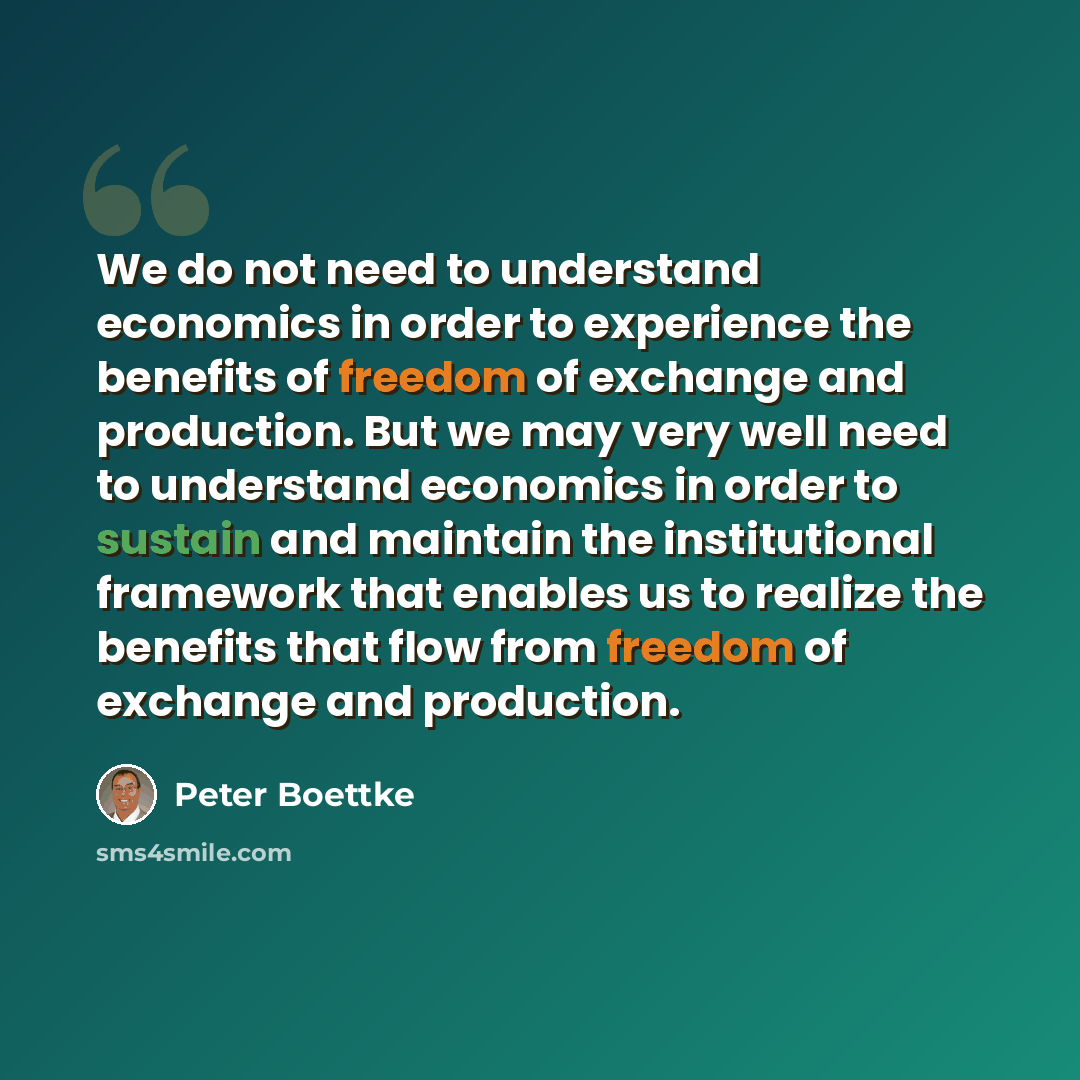 “We do not need to understand economics in order to experience the benefits of freedom of exchange and production. But we may very well need to understand economics in order to sustain and maintain the institutional framework that enables us to realize the benefits that flow from freedom of…” quote by Peter Boettke