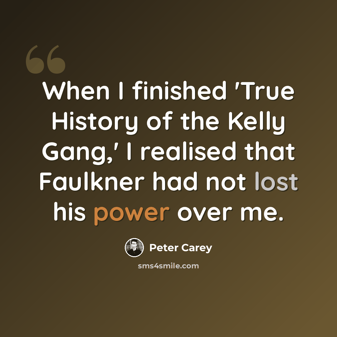 “When I finished 'True History of the Kelly Gang,' I realised that Faulkner had not lost his power over me.” quote by Peter Carey