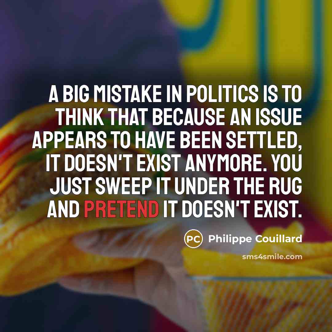 “A big mistake in politics is to think that because an issue appears to have been settled, it doesn't exist anymore. You just sweep it under the rug and pretend it doesn't exist.” quote by Philippe Couillard