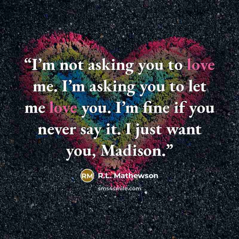 “I’m not asking you to love me. I’m asking you to let me love you. I’m fine if you never say it. I just want you, Madison.” quote by R.L. Mathewson