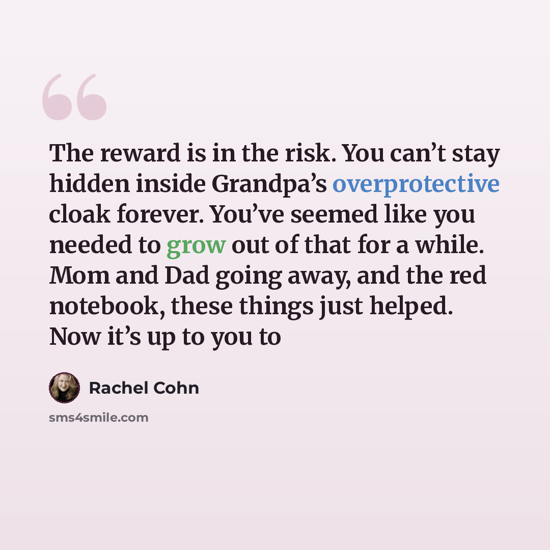 “The reward is in the risk. You can’t stay hidden inside Grandpa’s overprotective cloak forever. You’ve seemed like you needed to grow out of that for a while. Mom and Dad going away, and the red notebook, these things just helped. Now it’s up to you to” quote by Rachel Cohn
