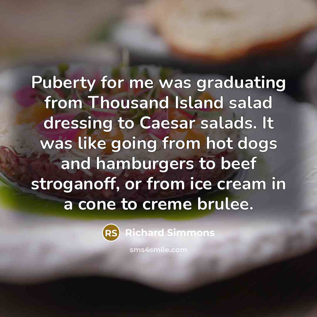 “Puberty for me was graduating from Thousand Island salad dressing to Caesar salads. It was like going from hot dogs and hamburgers to beef stroganoff, or from ice cream in a cone to creme brulee.” quote by Richard Simmons