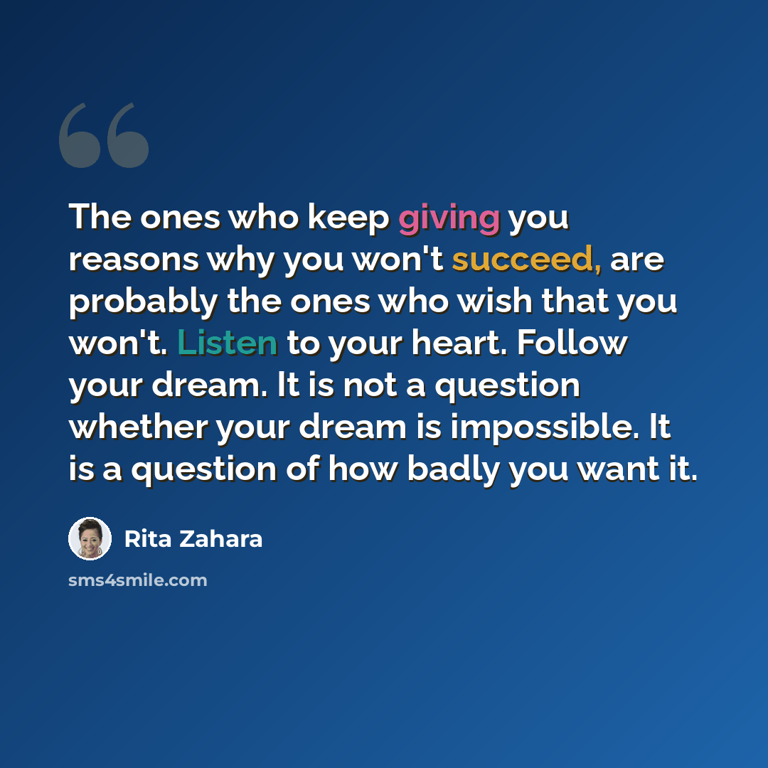 “The ones who keep giving you reasons why you won't succeed, are probably the ones who wish that you won't. Listen to your heart. Follow your dream. It is not a question whether your dream is impossible. It is a question of how badly you want it.” quote by Rita Zahara