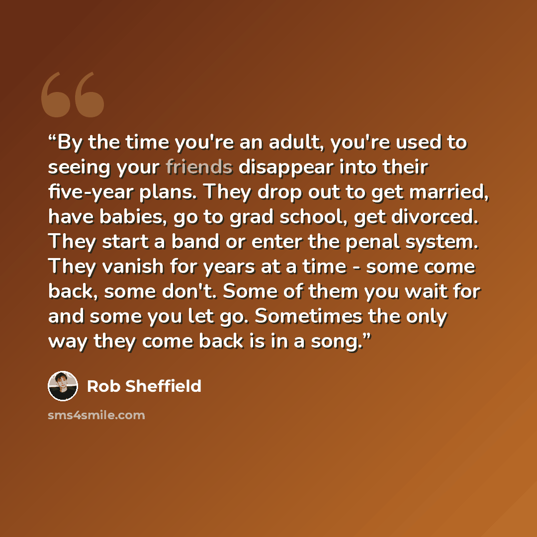 “By the time you're an adult, you're used to seeing your friends disappear into their five-year plans. They drop out to get married, have babies, go to grad school, get divorced. They start a band or enter the penal system. They vanish for years at a time - some come back, some don't. Some of them…” quote by Rob Sheffield