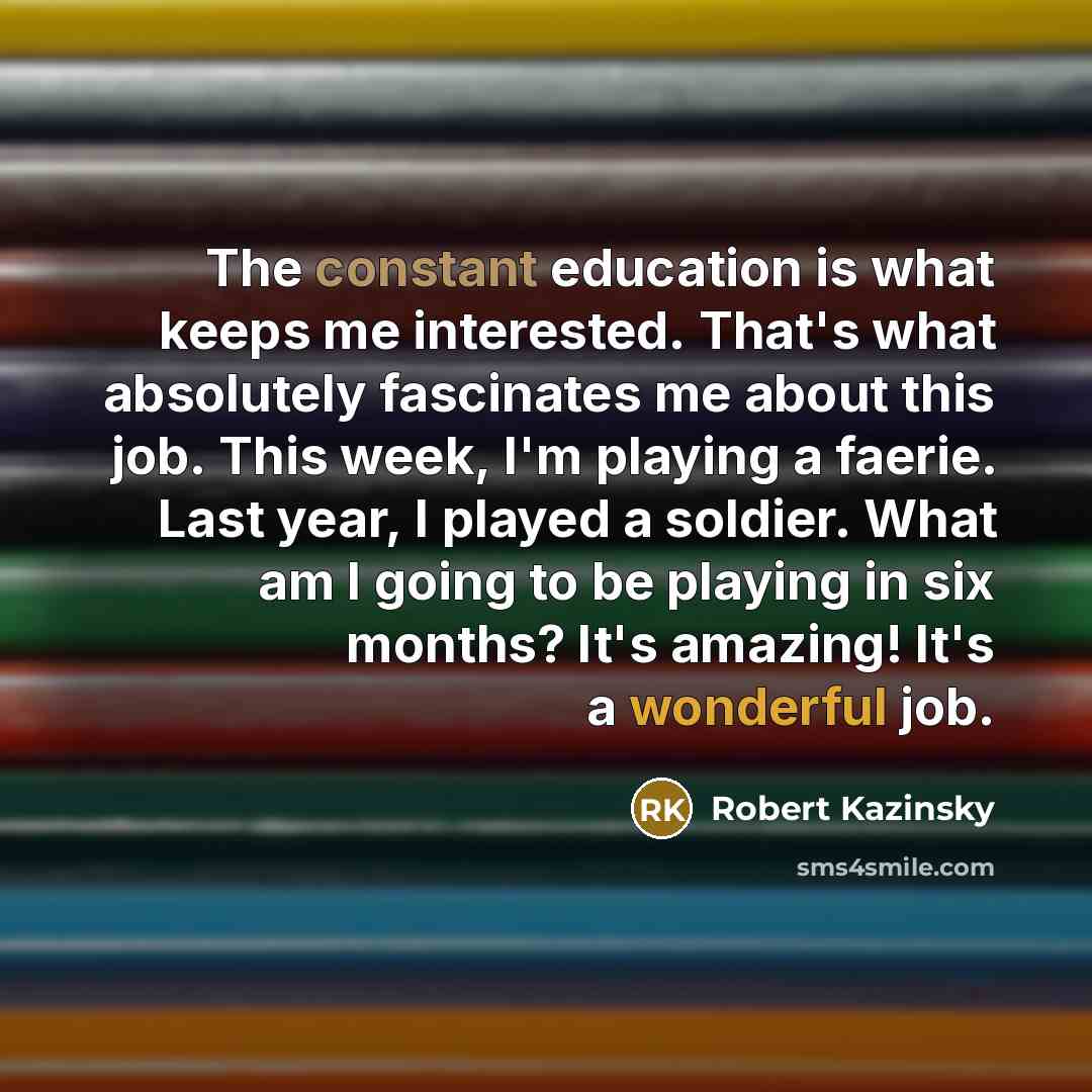 “The constant education is what keeps me interested. That's what absolutely fascinates me about this job. This week, I'm playing a faerie. Last year, I played a soldier. What am I going to be playing in six months? It's amazing! It's a wonderful job.” quote by Robert Kazinsky