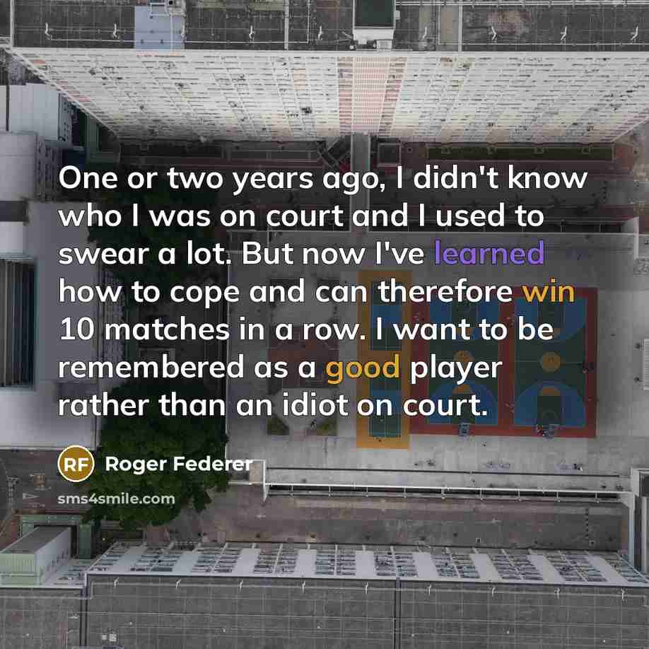 “One or two years ago, I didn't know who I was on court and I used to swear a lot. But now I've learned how to cope and can therefore win 10 matches in a row. I want to be remembered as a good player rather than an idiot on court.” quote by Roger Federer