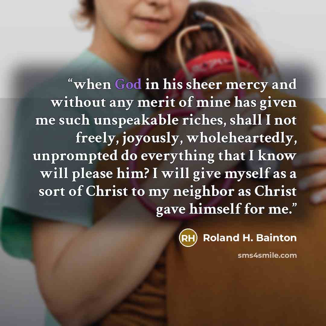 “when God in his sheer mercy and without any merit of mine has given me such unspeakable riches, shall I not freely, joyously, wholeheartedly, unprompted do everything that I know will please him? I will give myself as a sort of Christ to my neighbor as Christ gave himself for me.” quote by Roland H. Bainton