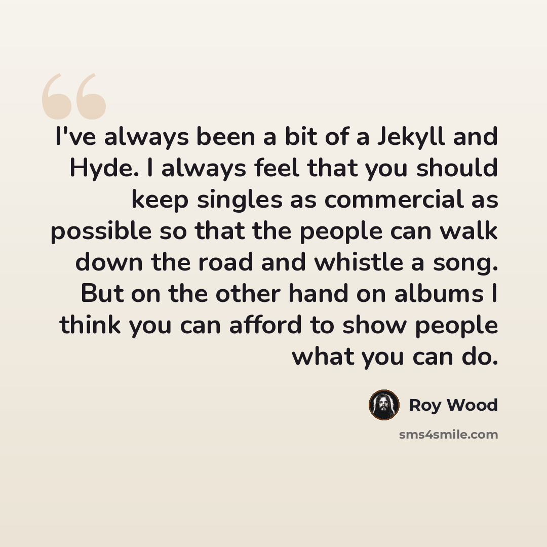 “I've always been a bit of a Jekyll and Hyde. I always feel that you should keep singles as commercial as possible so that the people can walk down the road and whistle a song. But on the other hand on albums I think you can afford to show people what you can do.” quote by Roy Wood