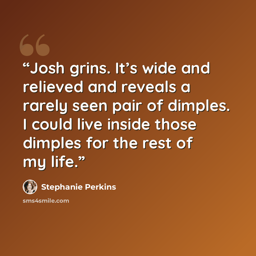 “Josh grins. It’s wide and relieved and reveals a rarely seen pair of dimples. I could live inside those dimples for the rest of my life.” quote by Stephanie Perkins