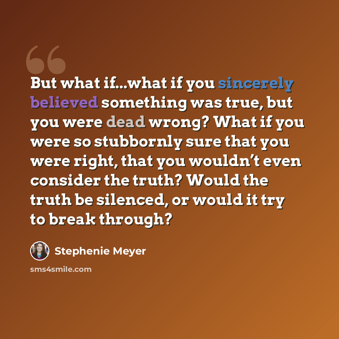 “But what if...what if you sincerely believed something was true, but you were dead wrong? What if you were so stubbornly sure that you were right, that you wouldn’t even consider the truth? Would the truth be silenced, or would it try to break through?” quote by Stephenie Meyer