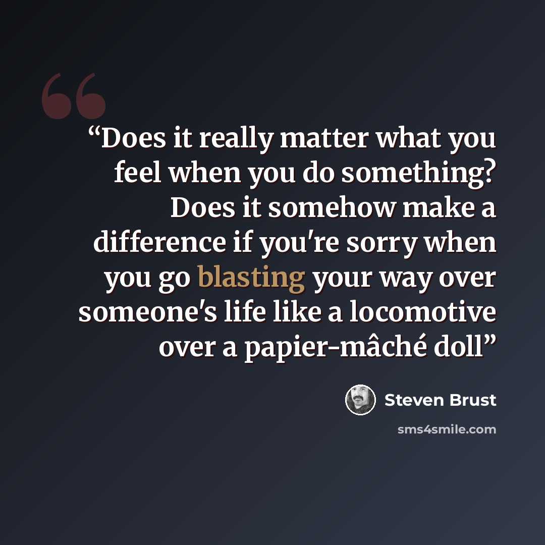 “Does it really matter what you feel when you do something? Does it somehow make a difference if you're sorry when you go blasting your way over someone's life like a locomotive over a papier-mâché doll” quote by Steven Brust
