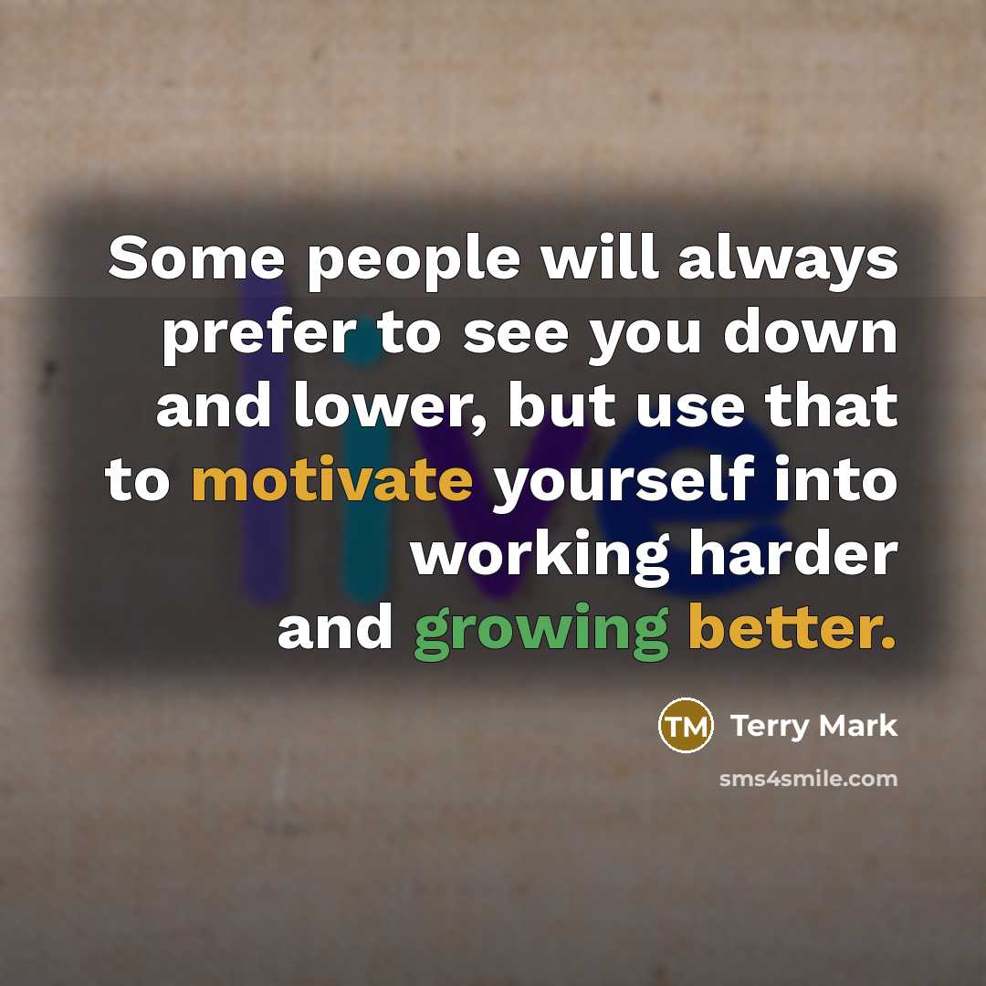 “Some people will always prefer to see you down and lower, but use that to motivate yourself into working harder and growing better.” quote by Terry Mark