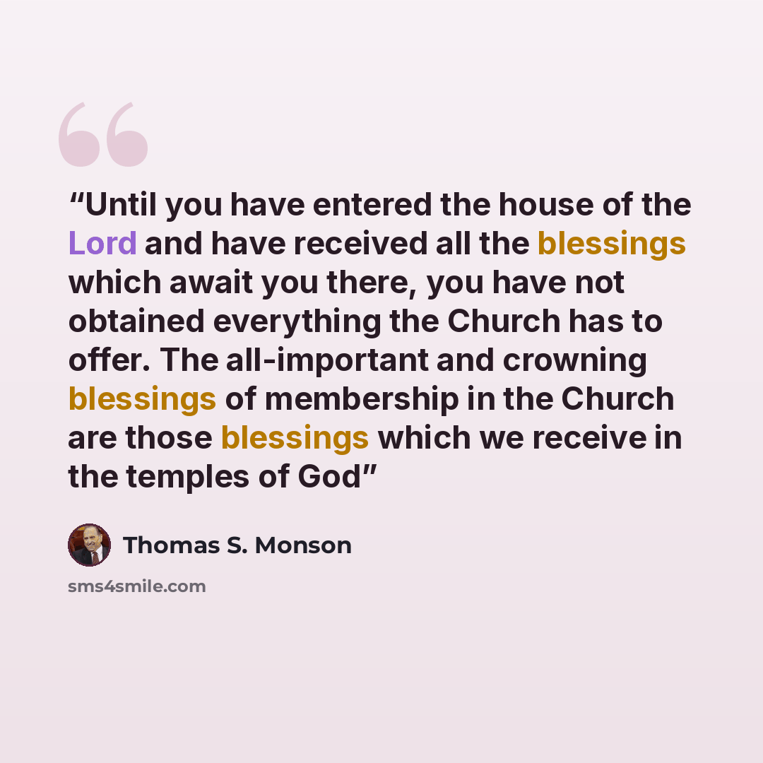 “Until you have entered the house of the Lord and have received all the blessings which await you there, you have not obtained everything the Church has to offer. The all-important and crowning blessings of membership in the Church are those blessings which we receive in the temples of God” quote by Thomas S. Monson