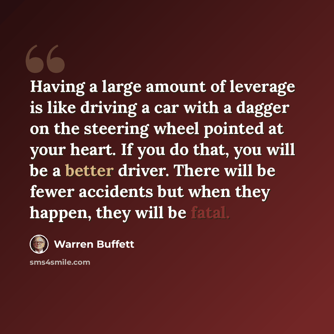 “Having a large amount of leverage is like driving a car with a dagger on the steering wheel pointed at your heart. If you do that, you will be a better driver. There will be fewer accidents but when they happen, they will be fatal.” quote by Warren Buffett
