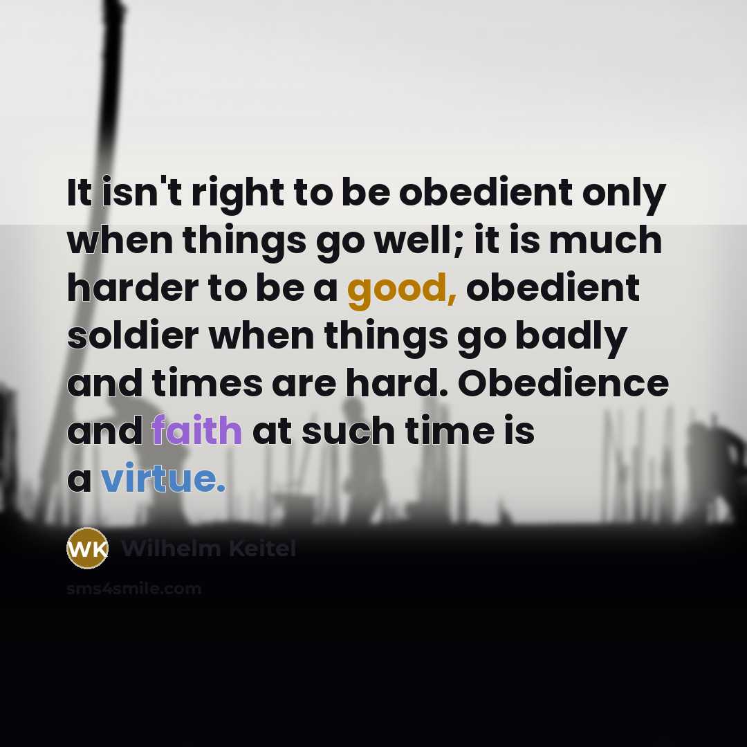 “It isn't right to be obedient only when things go well; it is much harder to be a good, obedient soldier when things go badly and times are hard. Obedience and faith at such time is a virtue.” quote by Wilhelm Keitel