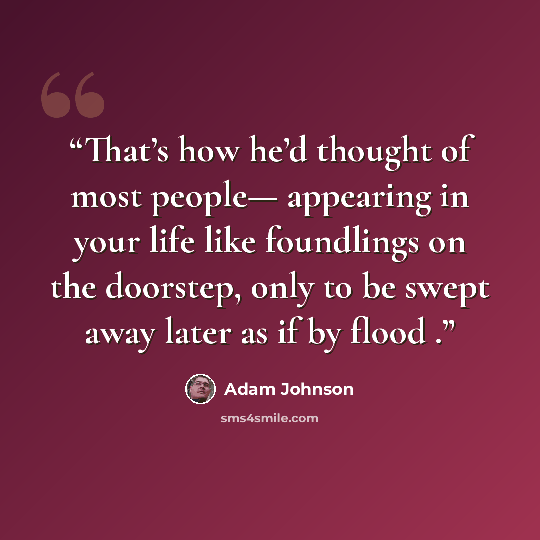 “That’s how he’d thought of most people— appearing in your life like foundlings on the doorstep, only to be swept away later as if by flood .” quote by Adam Johnson