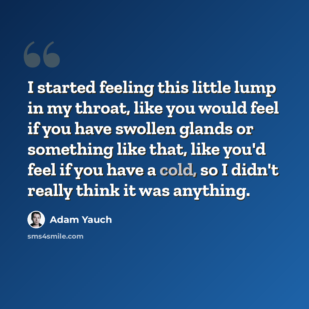 “I started feeling this little lump in my throat, like you would feel if you have swollen glands or something like that, like you'd feel if you have a cold, so I didn't really think it was anything.” quote by Adam Yauch