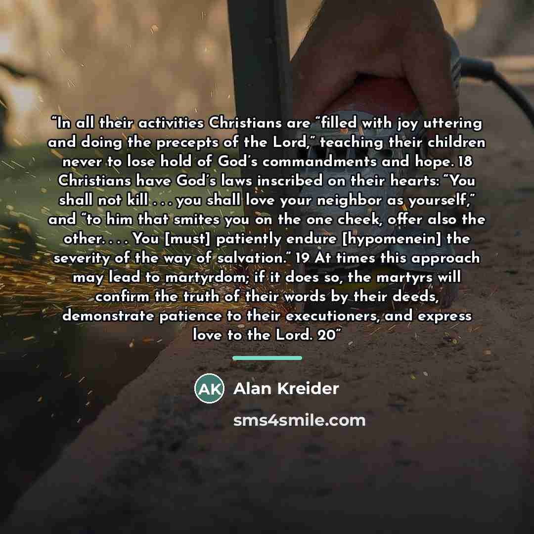“In all their activities Christians are “filled with joy uttering and doing the precepts of the Lord,” teaching their children never to lose hold of God’s commandments and hope. 18 Christians have God’s laws inscribed on their hearts: “You shall not kill . . . you shall love your neighbor as…” quote by Alan Kreider