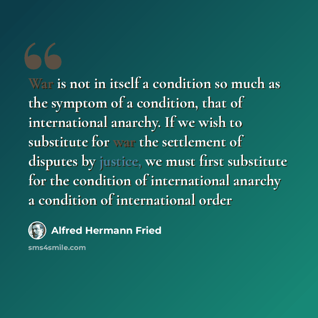 “War is not in itself a condition so much as the symptom of a condition, that of international anarchy. If we wish to substitute for war the settlement of disputes by justice, we must first substitute for the condition of international anarchy a condition of international order” quote by Alfred Hermann Fried