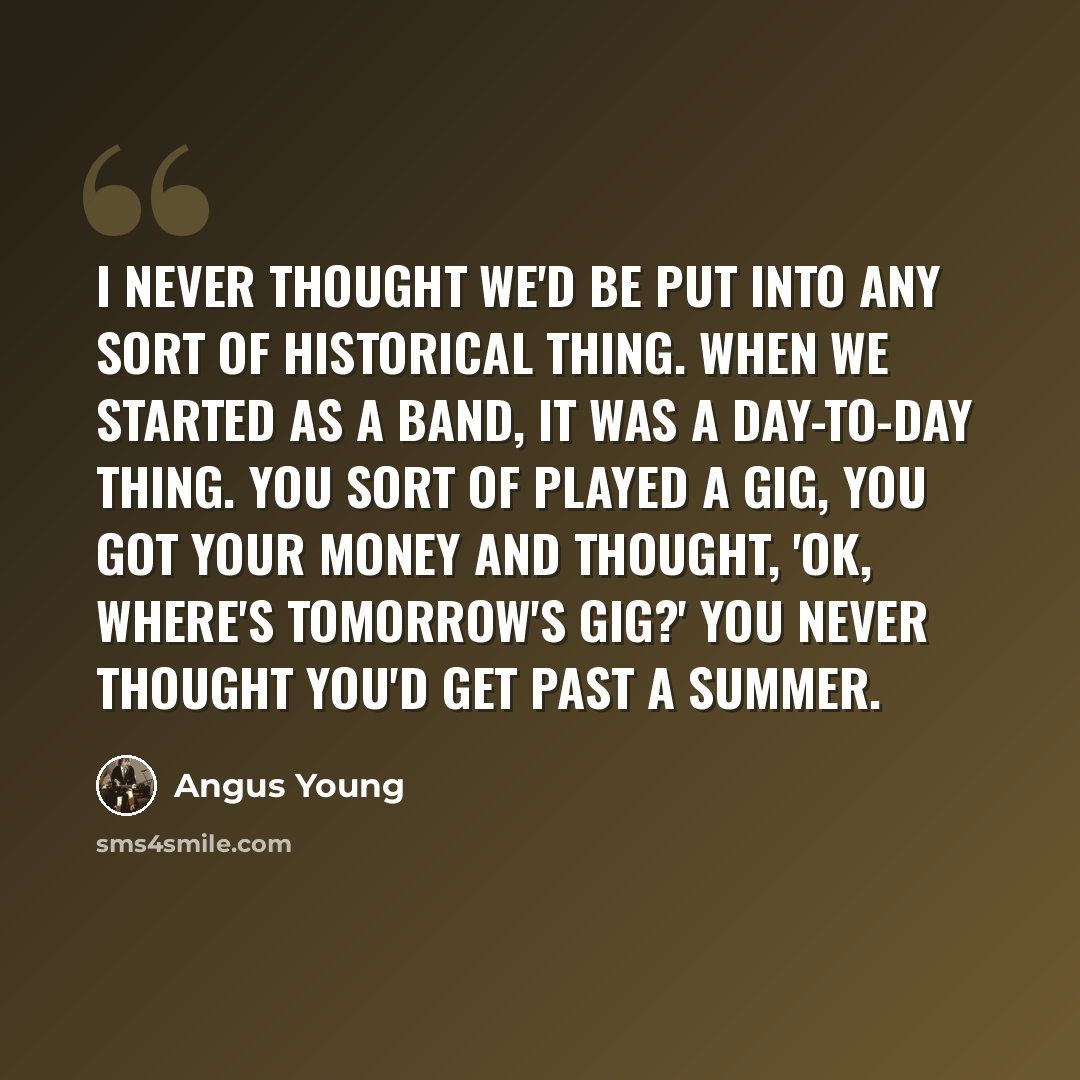 “I never thought we'd be put into any sort of historical thing. When we started as a band, it was a day-to-day thing. You sort of played a gig, you got your money and thought, 'OK, where's tomorrow's gig?' You never thought you'd get past a summer.” quote by Angus Young