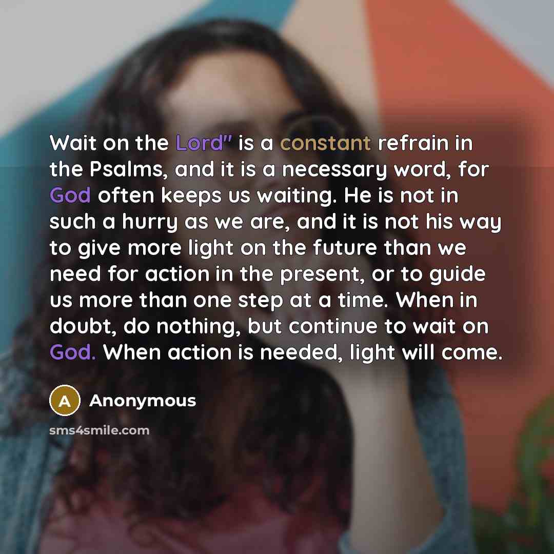 “Wait on the Lord" is a constant refrain in the Psalms, and it is a necessary word, for God often keeps us waiting. He is not in such a hurry as we are, and it is not his way to give more light on the future than we need for action in the present, or to guide us more than one step at a time. When…” quote by Anonymous