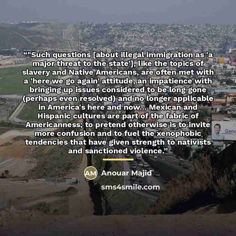 “‎"Such questions [about illegal immigration as 'a major threat to the state'], like the topics of slavery and Native Americans, are often met with a 'here we go again' attitude, an impatience with bringing up issues considered to be long gone (perhaps even resolved) and no longer applicable in…” quote by Anouar Majid