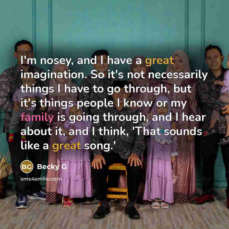 “I'm nosey, and I have a great imagination. So it's not necessarily things I have to go through, but it's things people I know or my family is going through, and I hear about it, and I think, 'That sounds like a great song.'” quote by Becky G