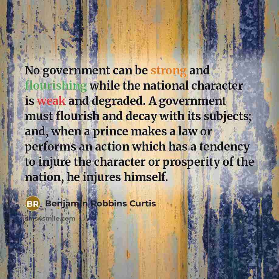 “No government can be strong and flourishing while the national character is weak and degraded. A government must flourish and decay with its subjects; and, when a prince makes a law or performs an action which has a tendency to injure the character or prosperity of the nation, he injures himself.” quote by Benjamin Robbins Curtis
