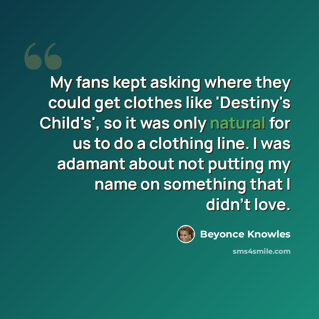 “My fans kept asking where they could get clothes like 'Destiny's Child's', so it was only natural for us to do a clothing line. I was adamant about not putting my name on something that I didn't love.” quote by Beyonce Knowles