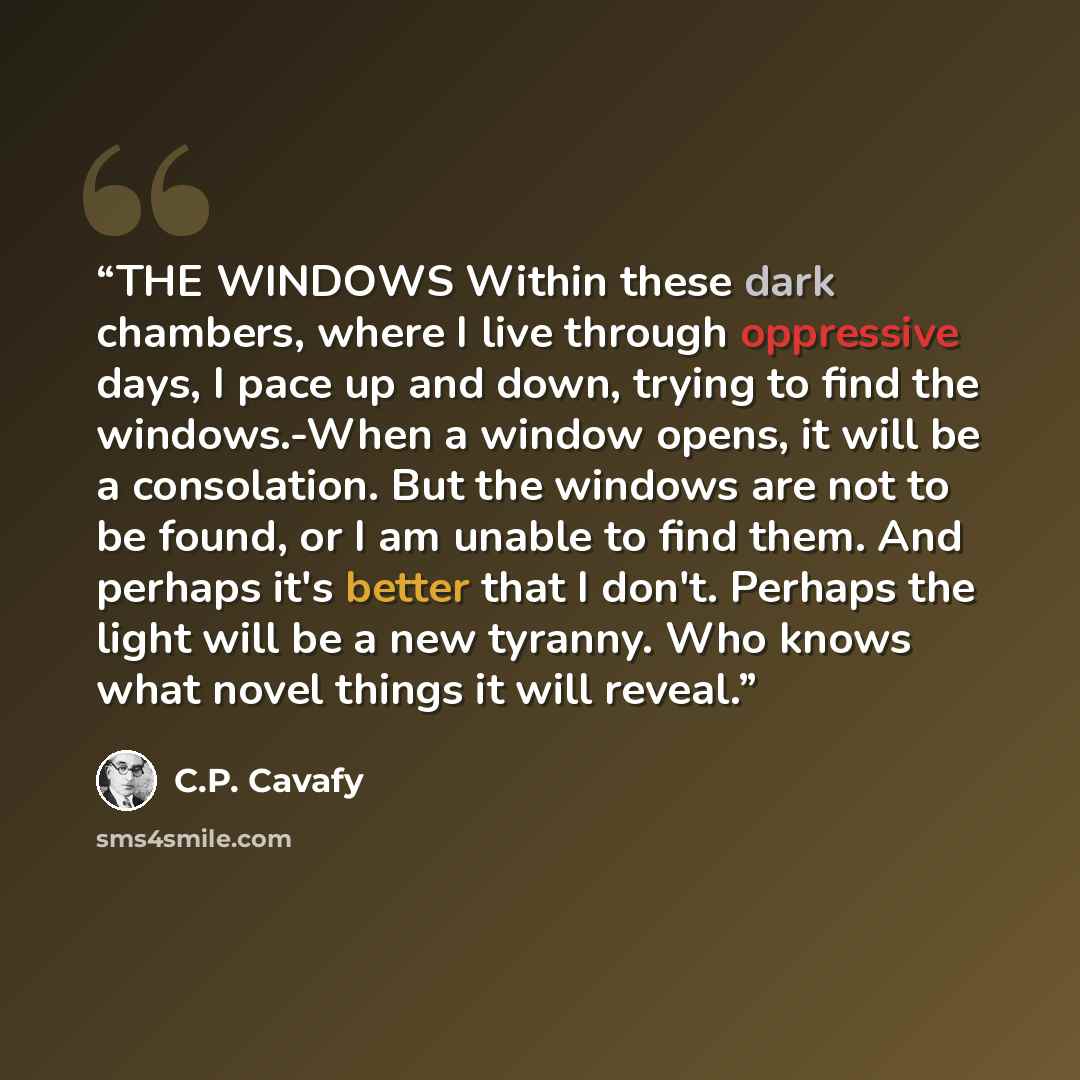 “THE WINDOWS Within these dark chambers, where I live through oppressive days, I pace up and down, trying to find the windows.-When a window opens, it will be a consolation. But the windows are not to be found, or I am unable to find them. And perhaps it's better that I don't. Perhaps the light…” quote by C.P. Cavafy
