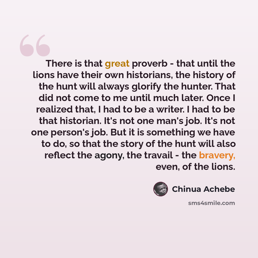 “There is that great proverb - that until the lions have their own historians, the history of the hunt will always glorify the hunter. That did not come to me until much later. Once I realized that, I had to be a writer. I had to be that historian. It's not one man's job. It's not one person's job…” quote by Chinua Achebe
