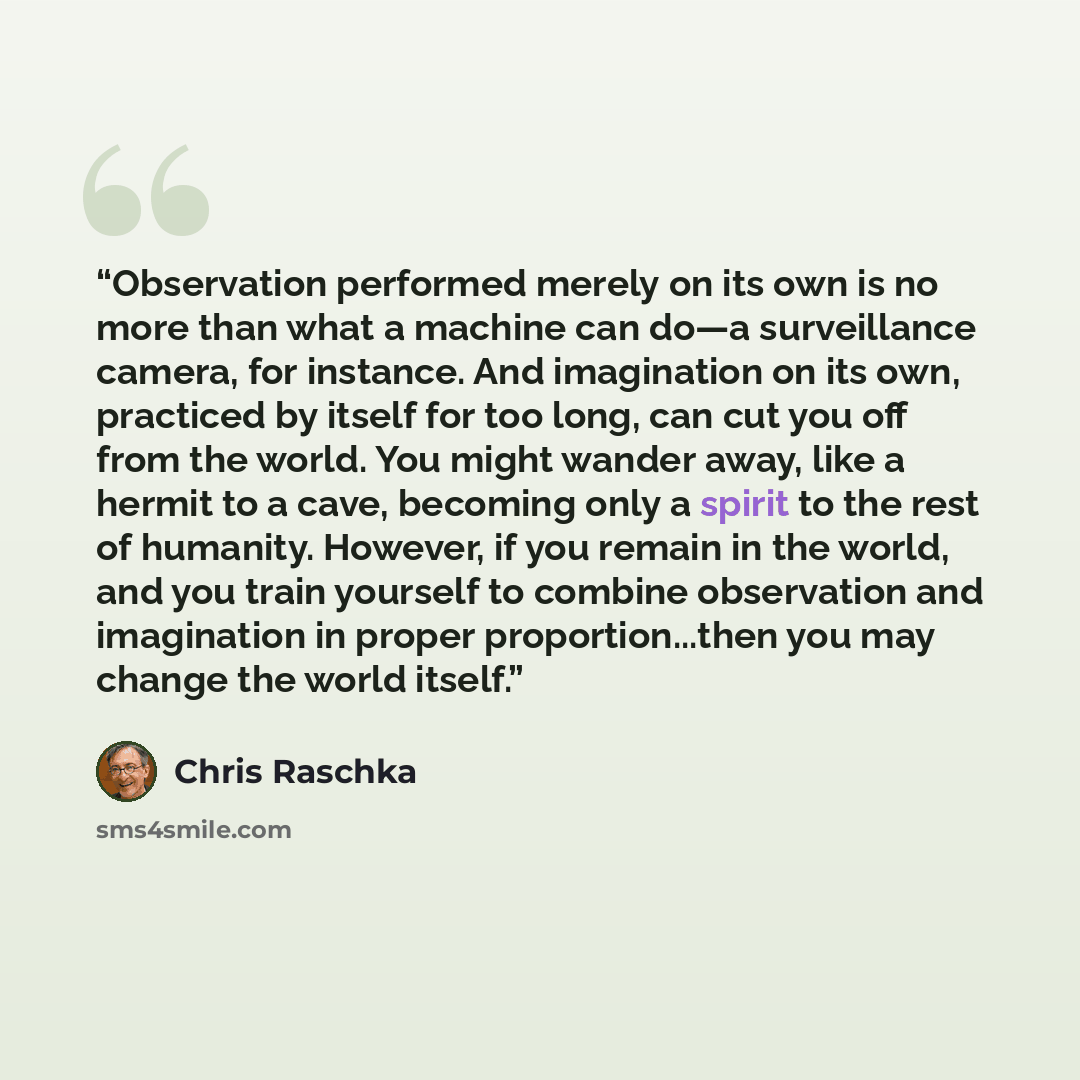“Observation performed merely on its own is no more than what a machine can do—a surveillance camera, for instance. And imagination on its own, practiced by itself for too long, can cut you off from the world. You might wander away, like a hermit to a cave, becoming only a spirit to the rest of…” quote by Chris Raschka