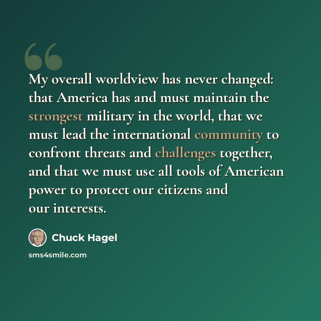 “My overall worldview has never changed: that America has and must maintain the strongest military in the world, that we must lead the international community to confront threats and challenges together, and that we must use all tools of American power to protect our citizens and our interests.” quote by Chuck Hagel