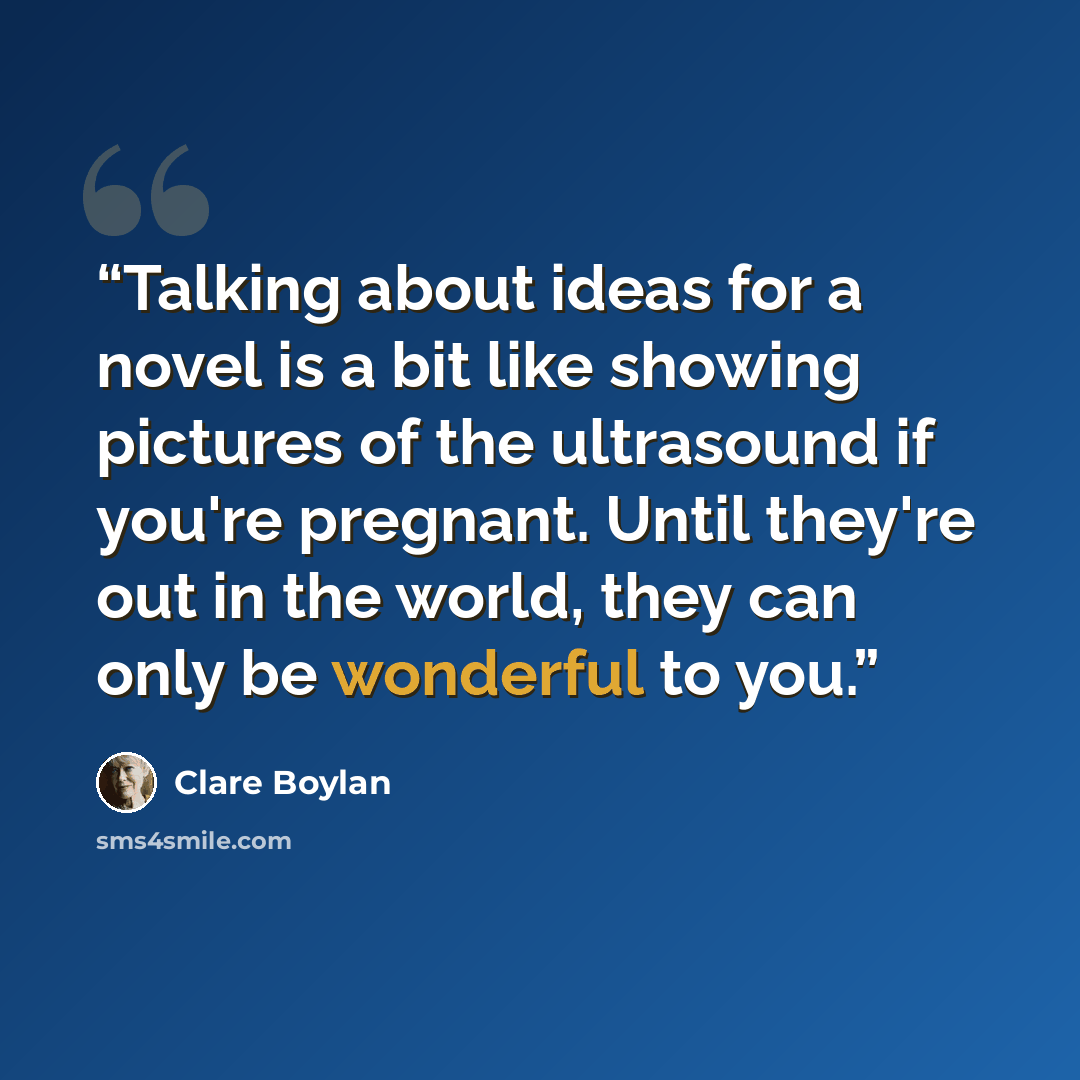 “Talking about ideas for a novel is a bit like showing pictures of the ultrasound if you're pregnant. Until they're out in the world, they can only be wonderful to you.” quote by Clare Boylan