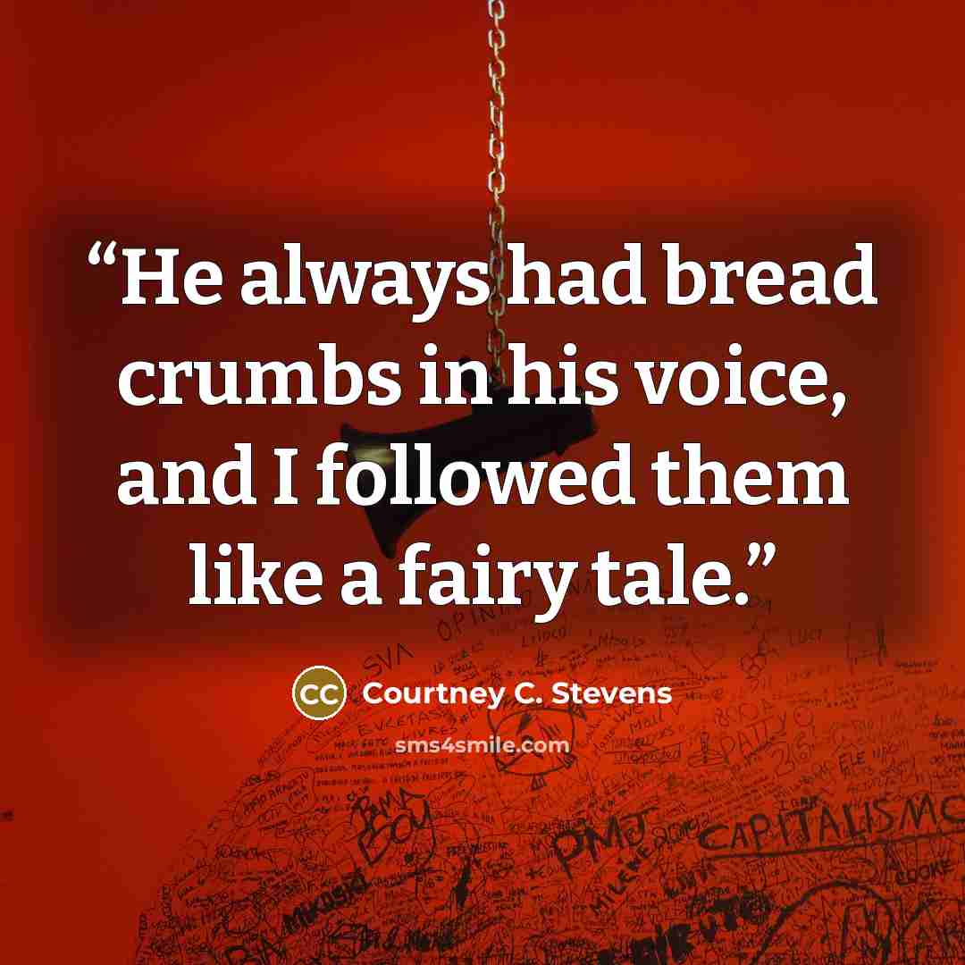“He always had bread crumbs in his voice, and I followed them like a fairy tale.” quote by Courtney C. Stevens
