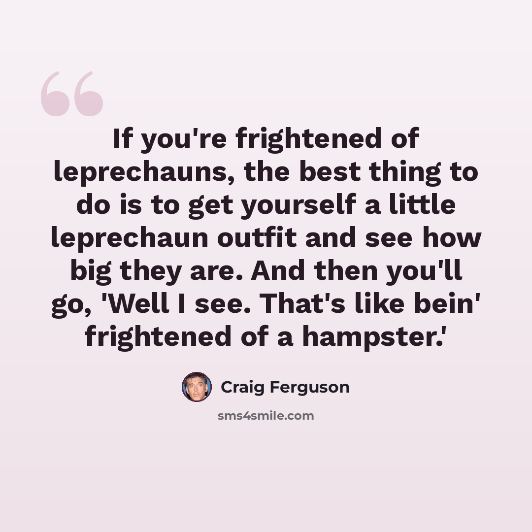 “If you're frightened of leprechauns, the best thing to do is to get yourself a little leprechaun outfit and see how big they are. And then you'll go, 'Well I see. That's like bein' frightened of a hampster.'” quote by Craig Ferguson