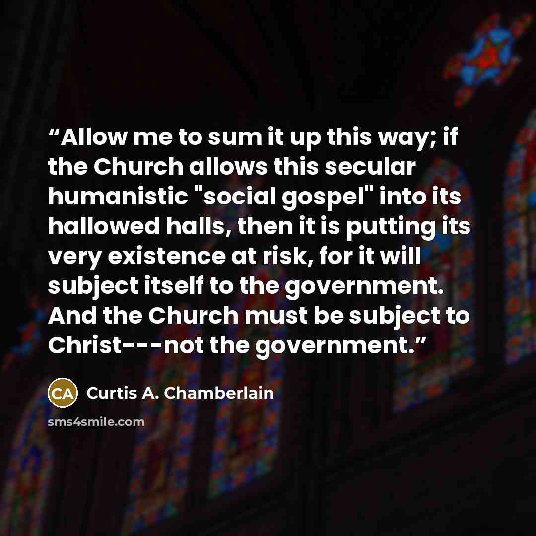 “Allow me to sum it up this way; if the Church allows this secular humanistic "social gospel" into its hallowed halls, then it is putting its very existence at risk, for it will subject itself to the government. And the Church must be subject to Christ---not the government.” quote by Curtis A. Chamberlain