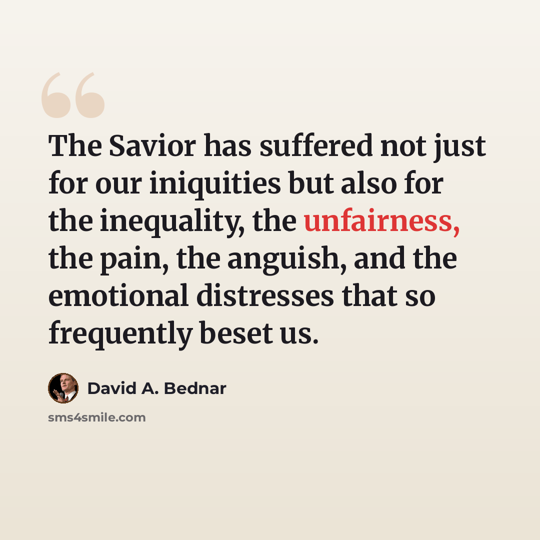 “The Savior has suffered not just for our iniquities but also for the inequality, the unfairness, the pain, the anguish, and the emotional distresses that so frequently beset us.” quote by David A. Bednar