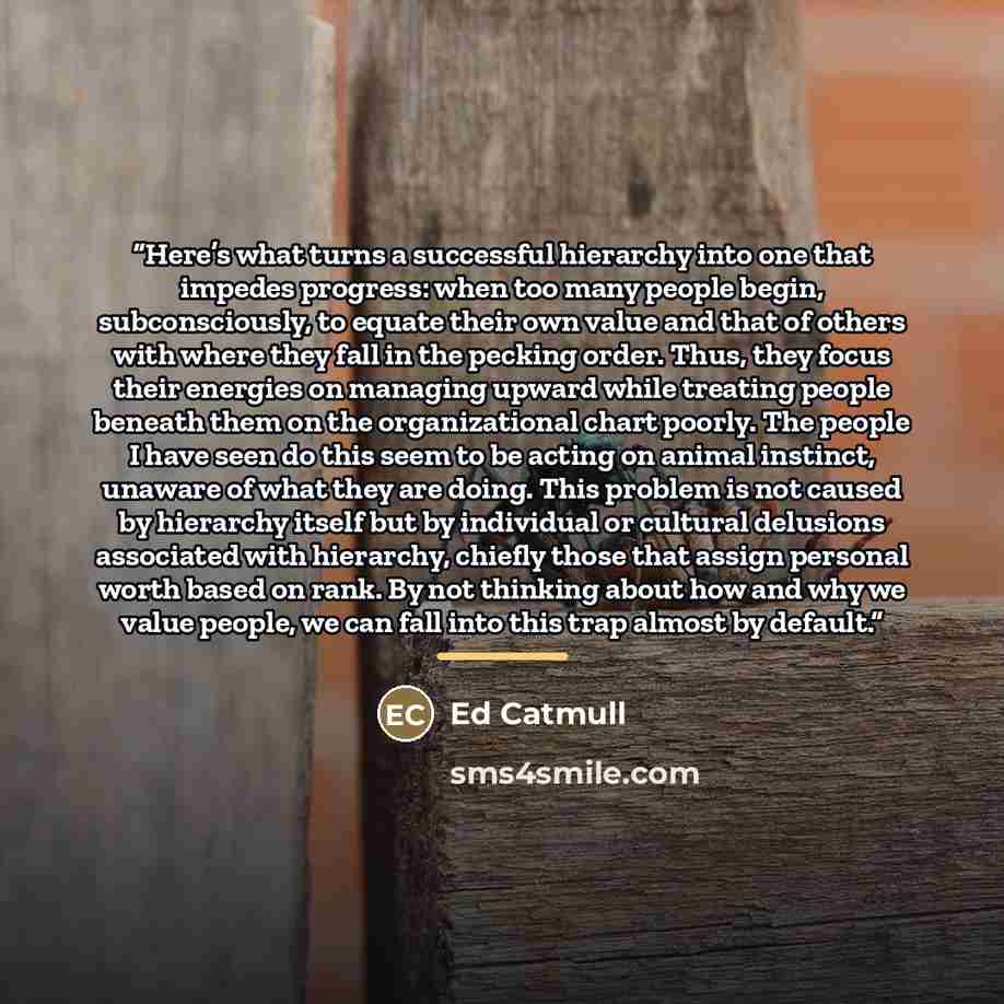 “Here’s what turns a successful hierarchy into one that impedes progress: when too many people begin, subconsciously, to equate their own value and that of others with where they fall in the pecking order. Thus, they focus their energies on managing upward while treating people beneath them on the…” quote by Ed Catmull