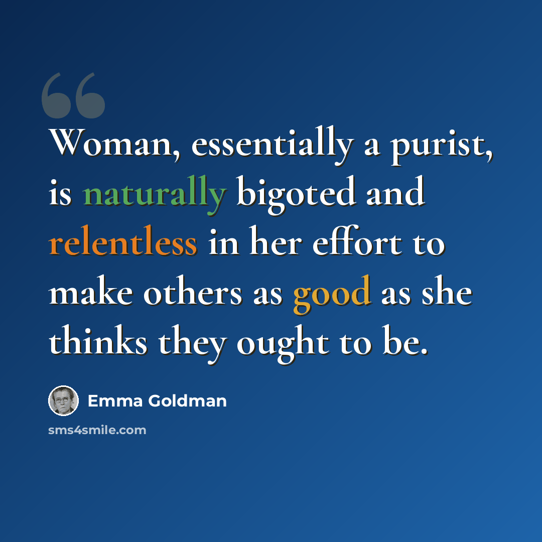“Woman, essentially a purist, is naturally bigoted and relentless in her effort to make others as good as she thinks they ought to be.” quote by Emma Goldman